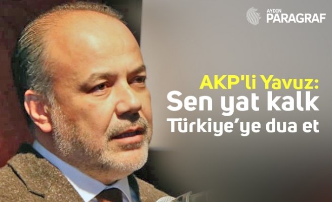 AKP'li Yavuz; Sen yat kalk Türkiye’ye dua et