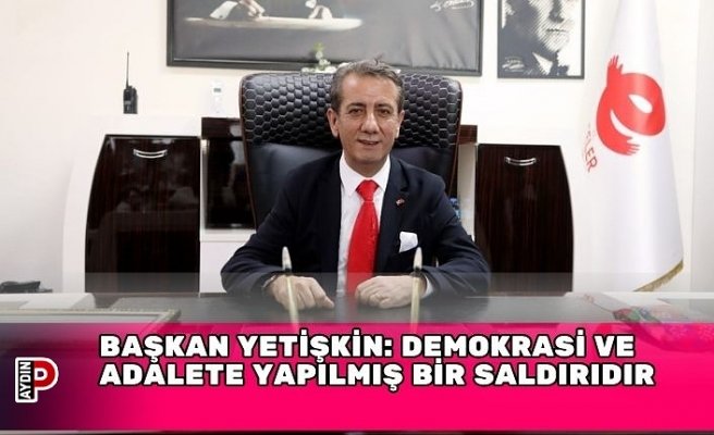 BAŞKAN YETİŞKİN: DEMOKRASİ VE ADALETE YAPILMIŞ BİR SALDIRIDIR