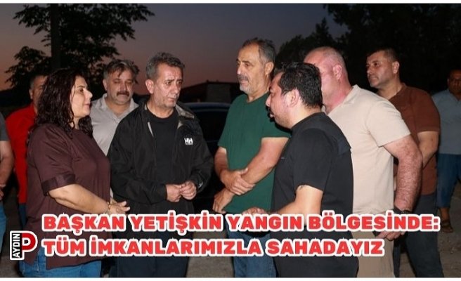 BAŞKAN YETİŞKİN YANGIN BÖLGESİNDE: TÜM İMKANLARIMIZLA SAHADAYIZ