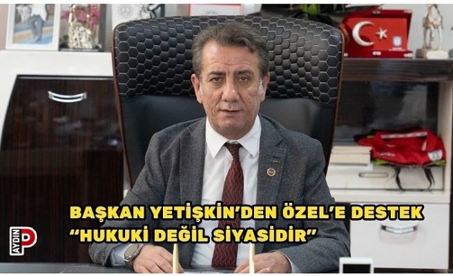 BAŞKAN YETİŞKİN’DEN ÖZEL’E DESTEK “HUKUKİ DEĞİL SİYASİDİR”