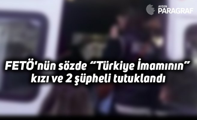 FETÖ'nün sözde “Türkiye İmamının” kızı ve 2 şüpheli tutuklandı