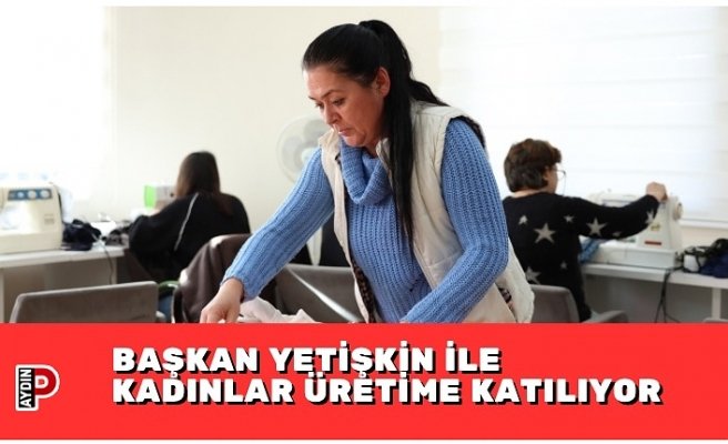 BAŞKAN YETİŞKİN İLE KADINLAR ÜRETİME KATILIYOR