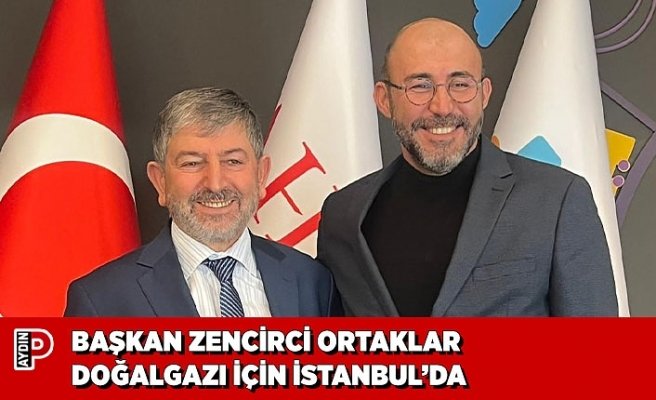 BAŞKAN ZENCİRCİ ORTAKLAR DOĞALGAZI İÇİN İSTANBUL’DA