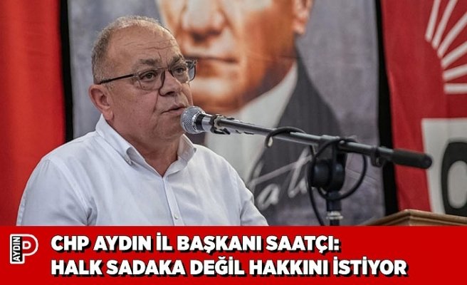 CHP AYDIN İL BAŞKANI SAATÇI: HALK SADAKA DEĞİL HAKKINI İSTİYOR