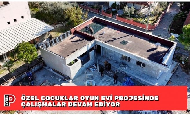 ÖZEL ÇOCUKLAR OYUN EVİ PROJESİNDE ÇALIŞMALAR DEVAM EDİYOR